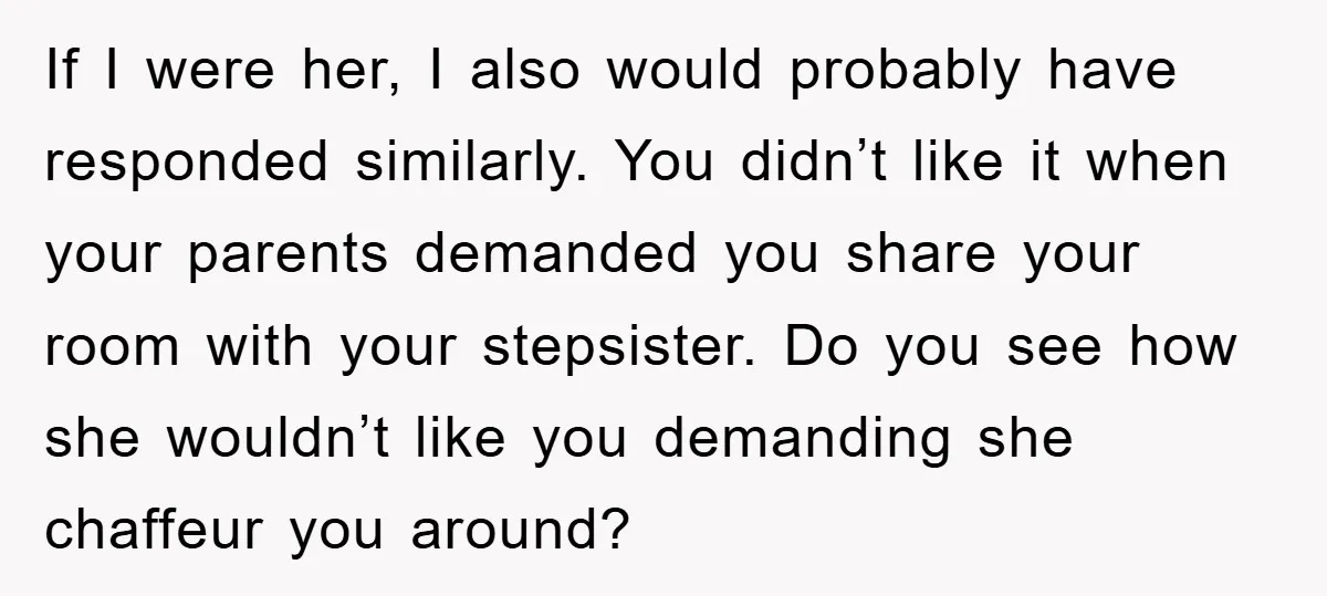 If I were her, I also would probably have responded similarly. You didn’t like it when your parents demanded you share your room with your stepsister. Do you see how...
