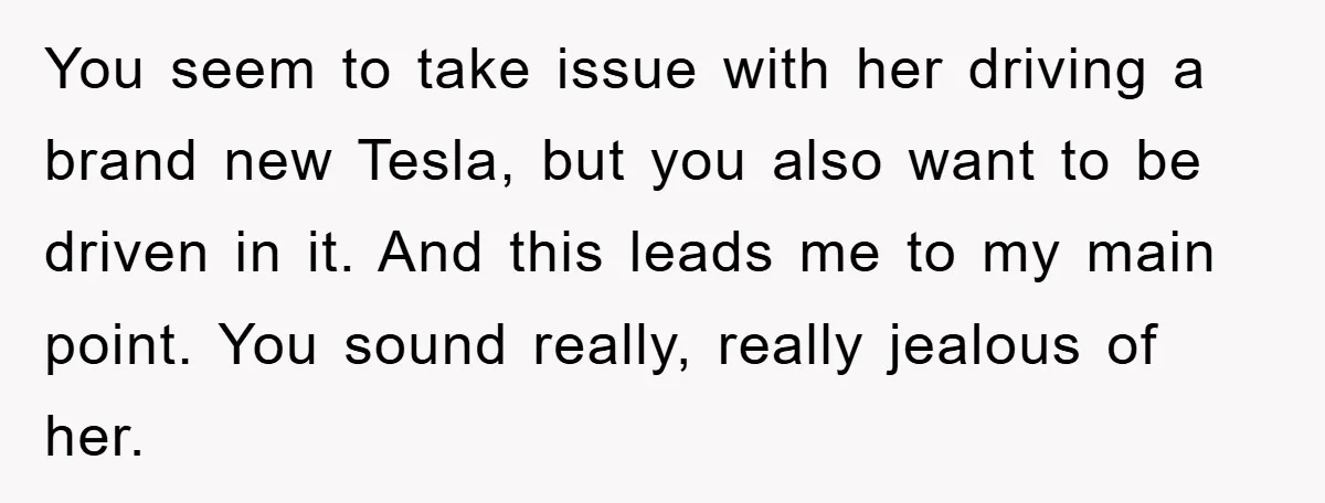 You seem to take issue with her driving a brand new Tesla, but you also want to be driven in it. And this leads me to my main point. You...