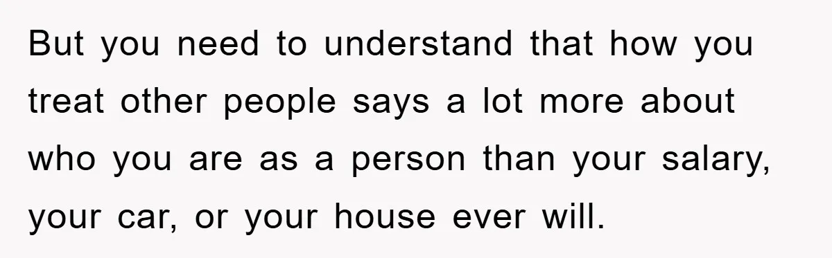 But you need to understand that how you treat other people says a lot more about who you are as a person than your salary, your car, or your house...