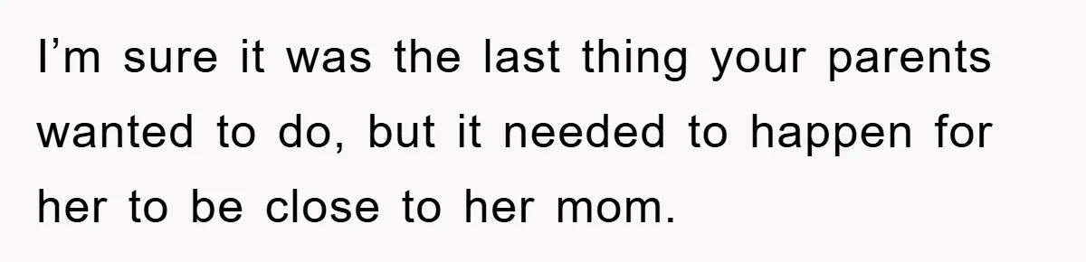 I’m sure it was the last thing your parents wanted to do, but it needed to happen for her to be close to her mom.