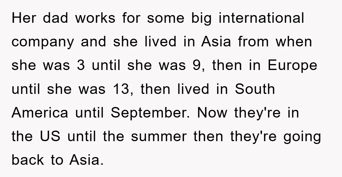 Her dad works for some big international company and she lived in Asia from when she was 3 until she was 9, then in Europe until she was 13, then...