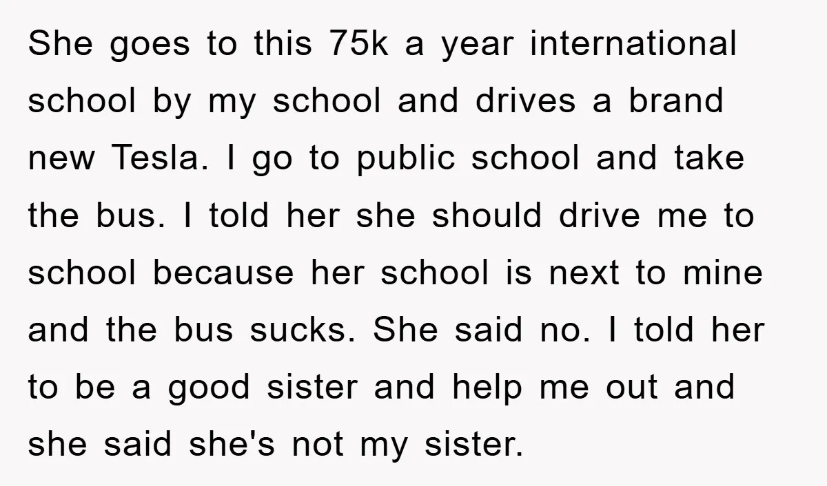 She goes to this 75k a year international school by my school and drives a brand new Tesla. I go to public school and take the bus. I told her...