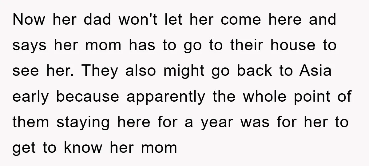 Now her dad won't let her come here and says her mom has to go to their house to see her. They also might go back to Asia early because...