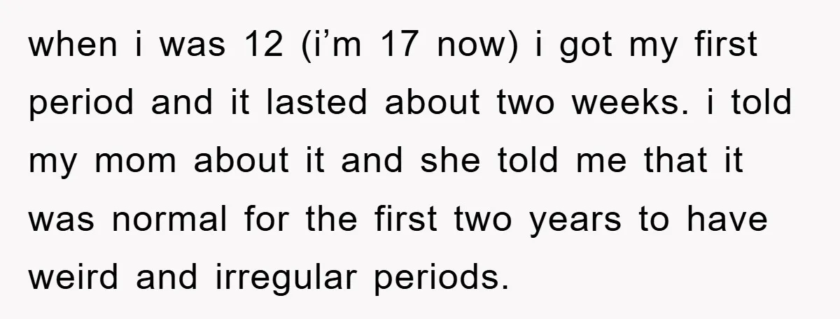 when i was 12 (i’m 17 now) i got my first period and it lasted about two weeks. i told my mom about it and she told me that it...