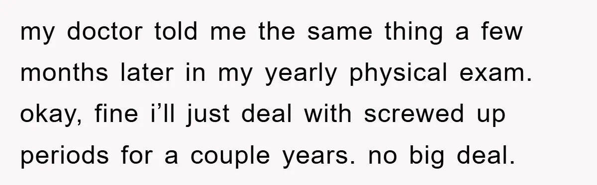 my doctor told me the same thing a few months later in my yearly physical exam. okay, fine i’ll just deal with screwed up periods for a couple years. no...