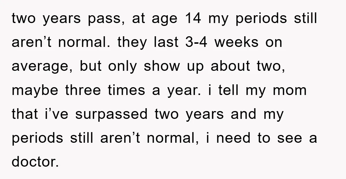 two years pass, at age 14 my periods still aren’t normal. they last 3-4 weeks on average, but only show up about two, maybe three times a year. i tell...