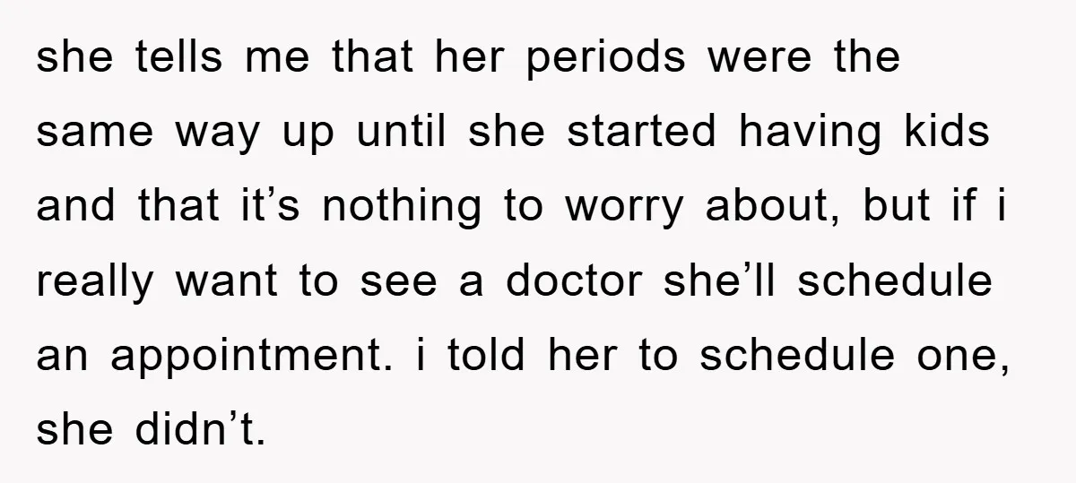 she tells me that her periods were the same way up until she started having kids and that it’s nothing to worry about, but if i really want to see...