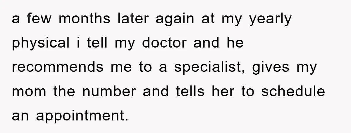 a few months later again at my yearly physical i tell my doctor and he recommends me to a specialist, gives my mom the number and tells her to schedule...