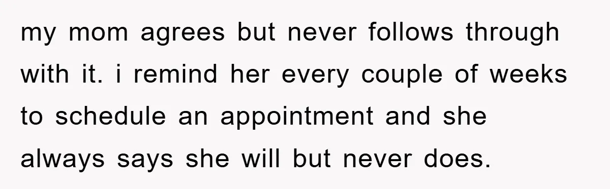 my mom agrees but never follows through with it. i remind her every couple of weeks to schedule an appointment and she always says she will but never does.