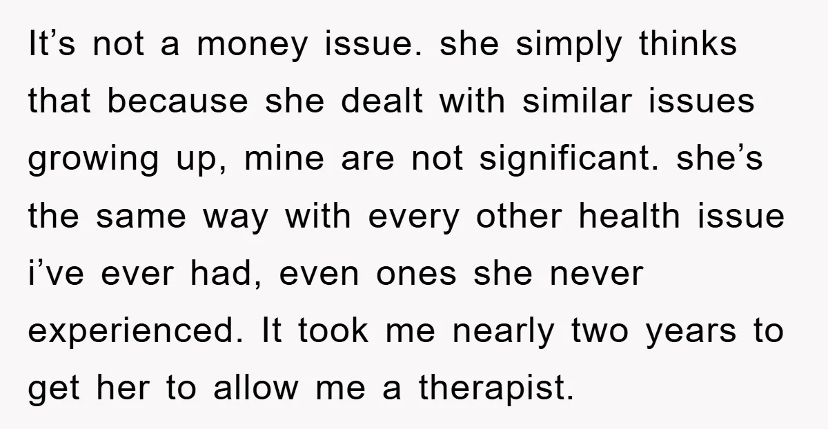It’s not a money issue. she simply thinks that because she dealt with similar issues growing up, mine are not significant. she’s the same way with every other health issue...