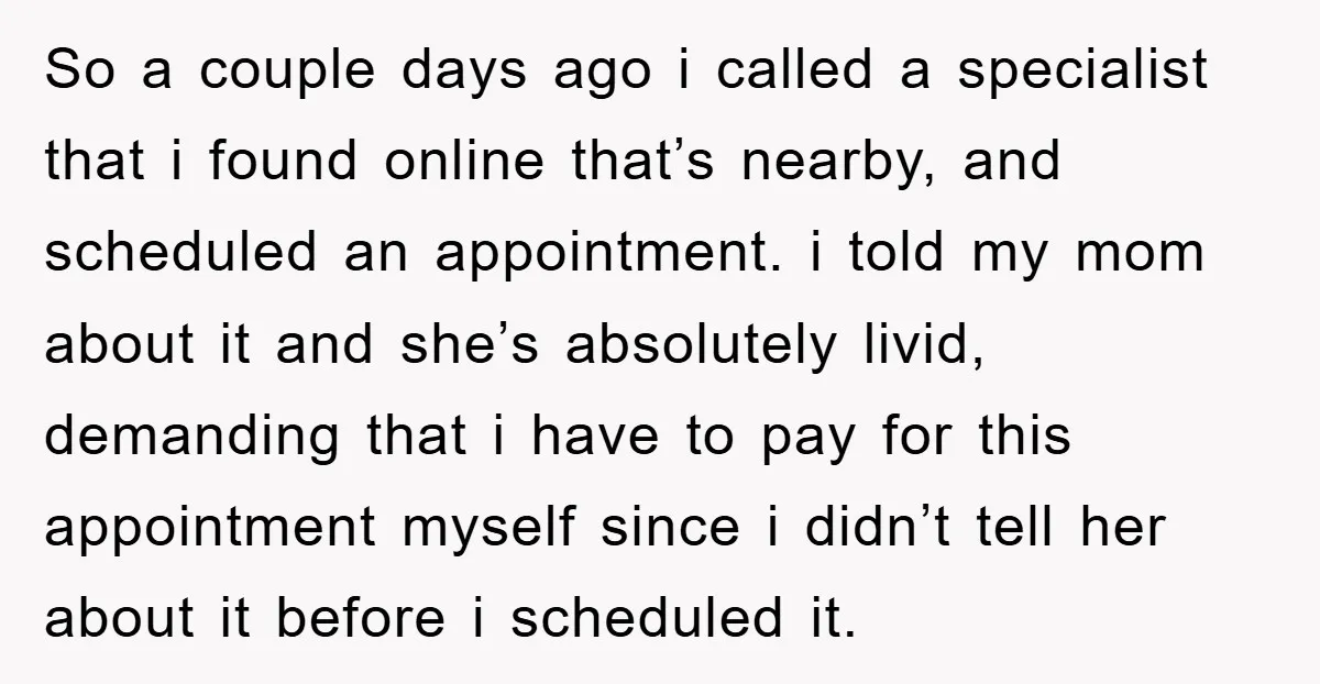 So a couple days ago i called a specialist that i found online that’s nearby, and scheduled an appointment. i told my mom about it and she’s absolutely livid, demanding...