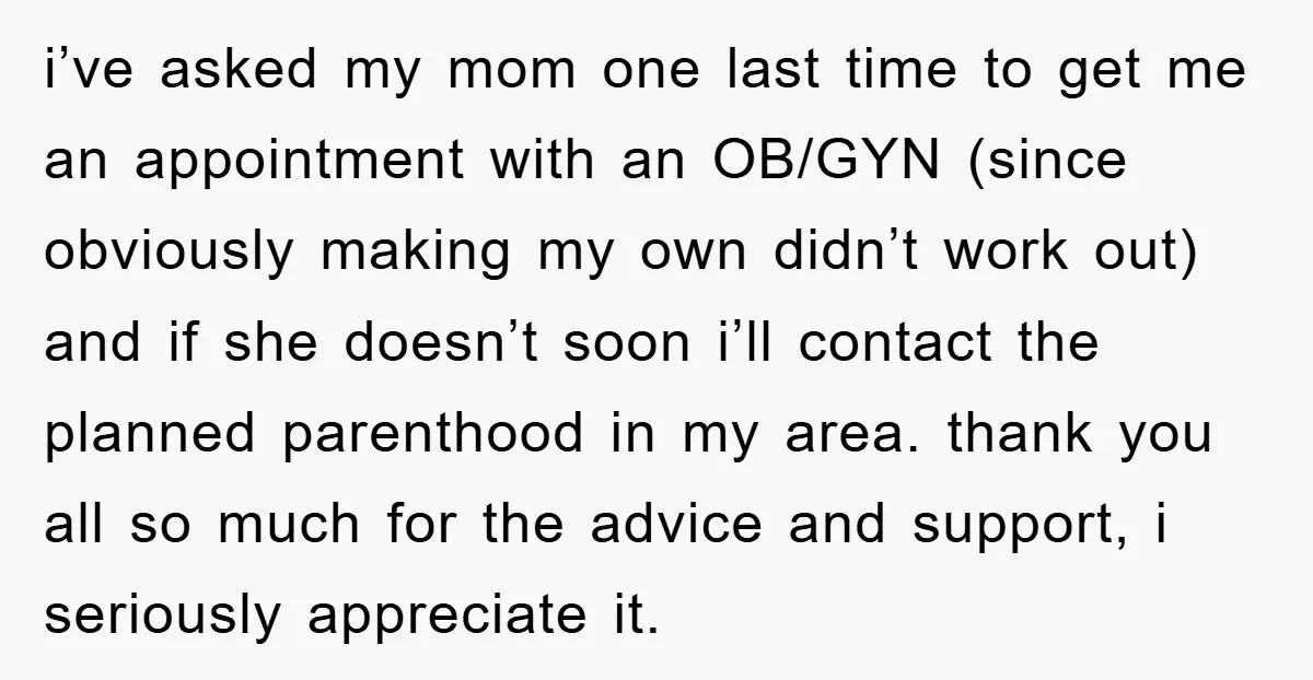 i’ve asked my mom one last time to get me an appointment with an OB/GYN (since obviously making my own didn’t work out) and if she doesn’t soon i’ll contact...
