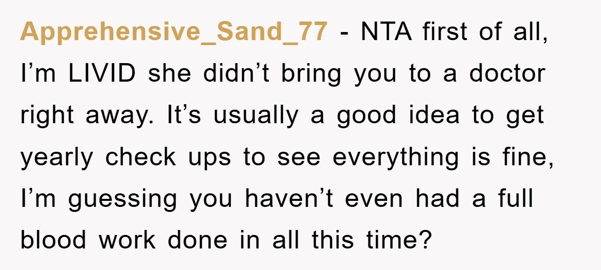 Apprehensive_Sand_77 − NTA first of all, I’m LIVID she didn’t bring you to a doctor right away. It’s usually a good idea to get yearly check ups to see everything...