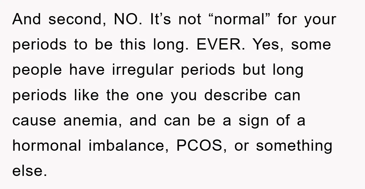 And second, NO. It’s not “normal” for your periods to be this long. EVER. Yes, some people have irregular periods but long periods like the one you describe can cause...