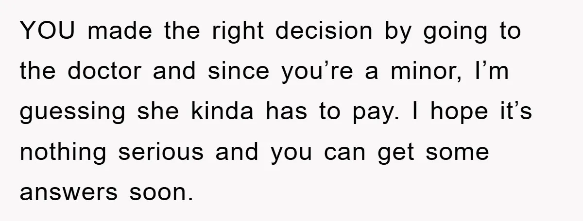 YOU made the right decision by going to the doctor and since you’re a minor, I’m guessing she kinda has to pay. I hope it’s nothing serious and you can...