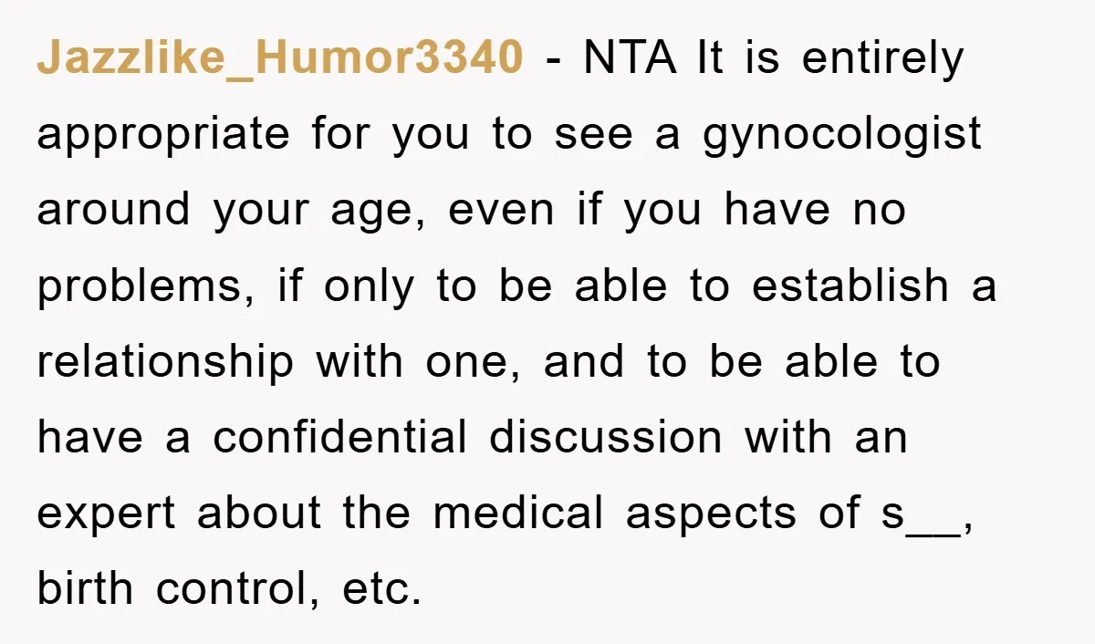 Jazzlike_Humor3340 − NTA It is entirely appropriate for you to see a gynocologist around your age, even if you have no problems, if only to be able to establish a...