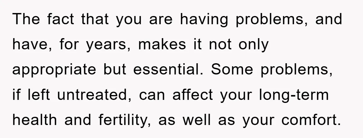 The fact that you are having problems, and have, for years, makes it not only appropriate but essential. Some problems, if left untreated, can affect your long-term health and fertility,...