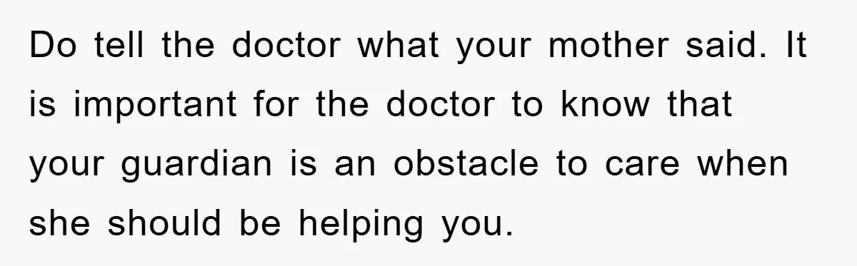 Do tell the doctor what your mother said. It is important for the doctor to know that your guardian is an obstacle to care when she should be helping you.
