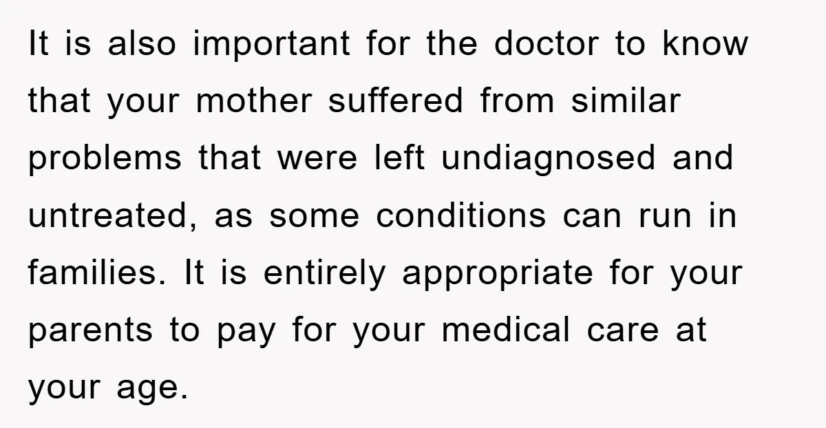 It is also important for the doctor to know that your mother suffered from similar problems that were left undiagnosed and untreated, as some conditions can run in families. It...