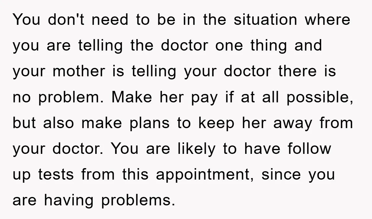 You don't need to be in the situation where you are telling the doctor one thing and your mother is telling your doctor there is no problem. Make her pay...