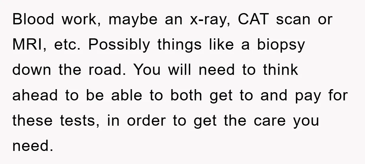 Blood work, maybe an x-ray, CAT scan or MRI, etc. Possibly things like a biopsy down the road. You will need to think ahead to be able to both get...