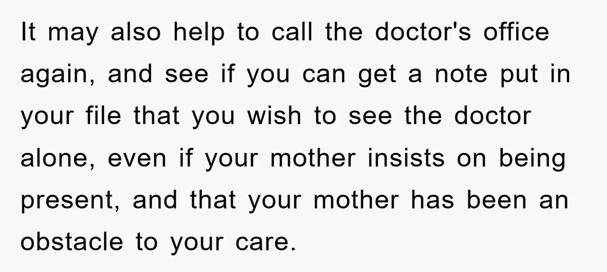 It may also help to call the doctor's office again, and see if you can get a note put in your file that you wish to see the doctor alone,...
