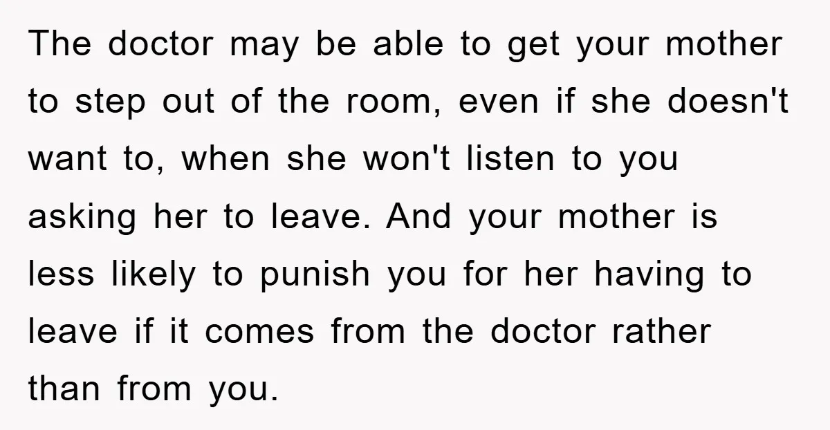 The doctor may be able to get your mother to step out of the room, even if she doesn't want to, when she won't listen to you asking her to...