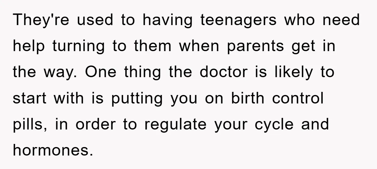 They're used to having teenagers who need help turning to them when parents get in the way. One thing the doctor is likely to start with is putting you on...
