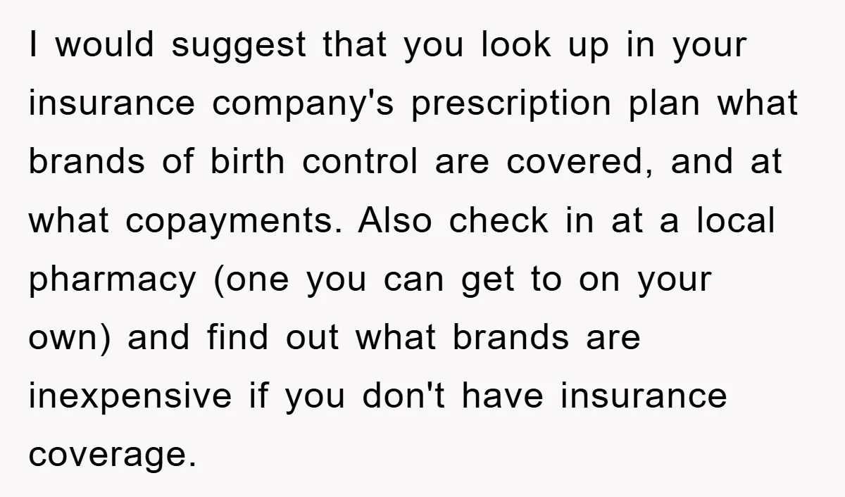 I would suggest that you look up in your insurance company's prescription plan what brands of birth control are covered, and at what copayments. Also check in at a local...