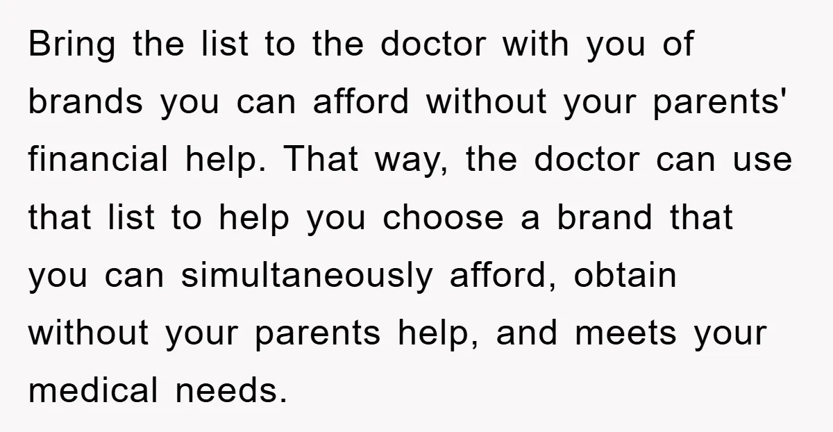 Bring the list to the doctor with you of brands you can afford without your parents' financial help. That way, the doctor can use that list to help you choose...