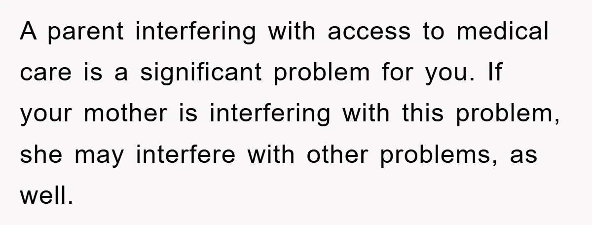 A parent interfering with access to medical care is a significant problem for you. If your mother is interfering with this problem, she may interfere with other problems, as well.