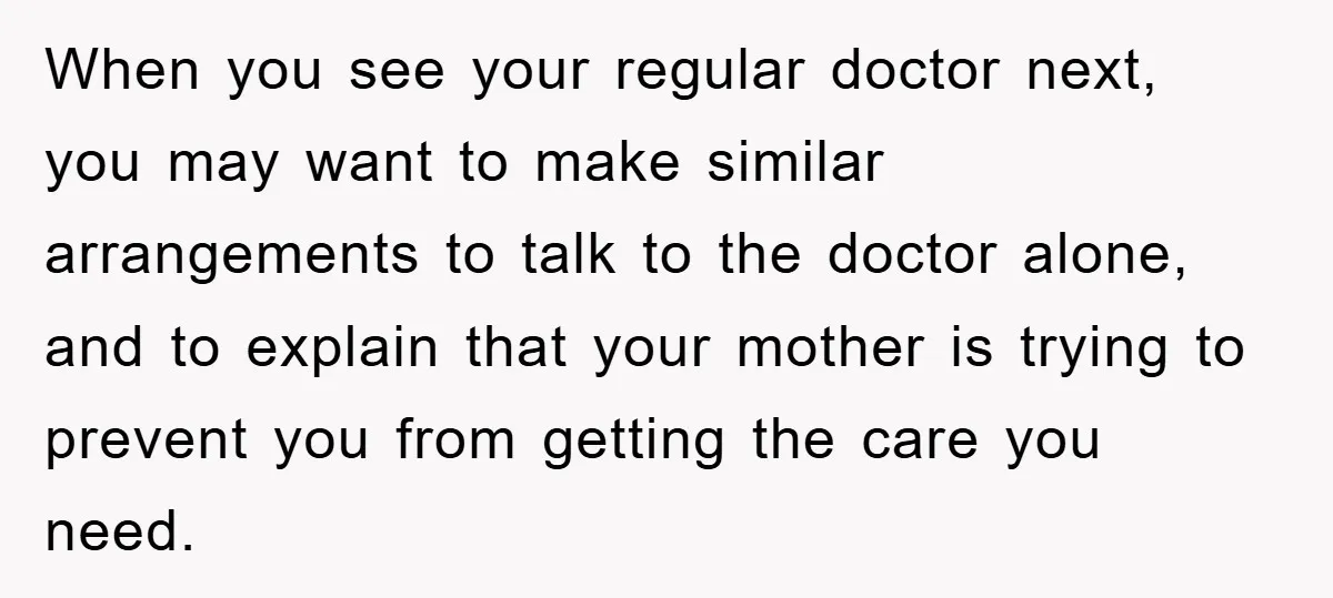 When you see your regular doctor next, you may want to make similar arrangements to talk to the doctor alone, and to explain that your mother is trying to prevent...