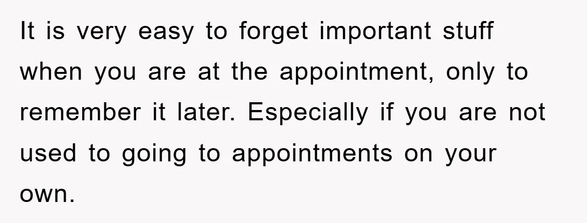 It is very easy to forget important stuff when you are at the appointment, only to remember it later. Especially if you are not used to going to appointments on...