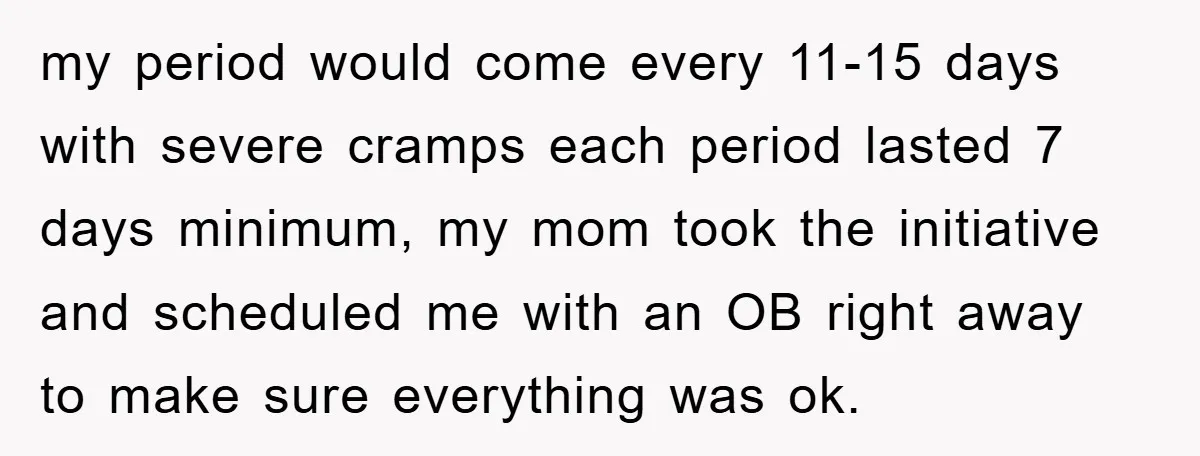 my period would come every 11-15 days with severe cramps each period lasted 7 days minimum, my mom took the initiative and scheduled me with an OB right away to...