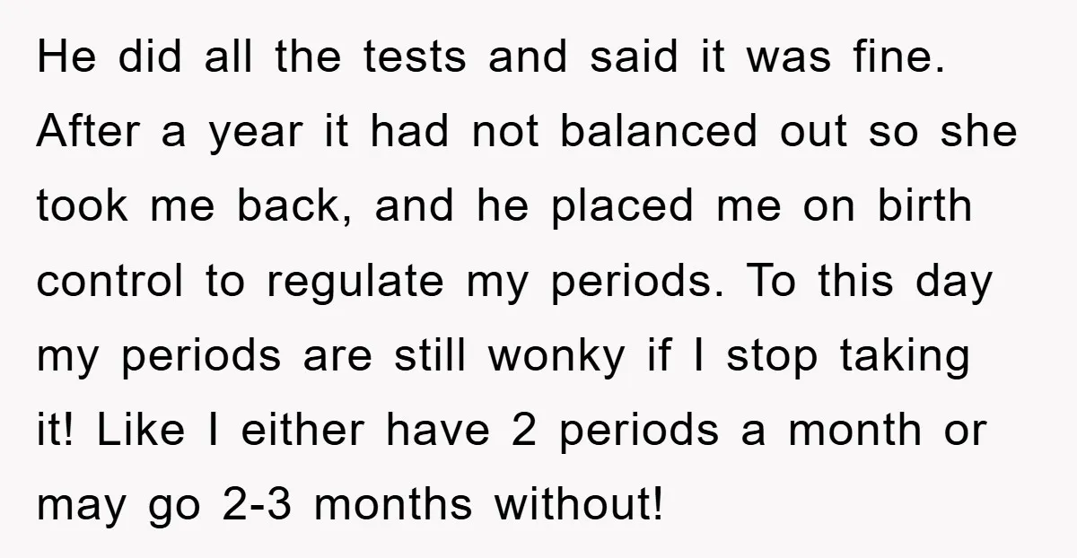 He did all the tests and said it was fine. After a year it had not balanced out so she took me back, and he placed me on birth control...