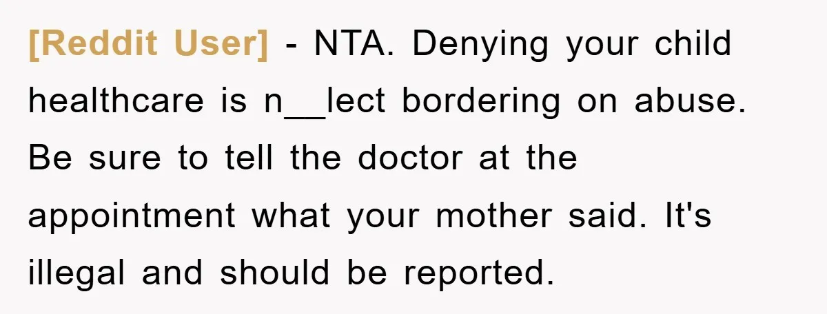[Reddit User] − NTA. Denying your child healthcare is n__lect bordering on abuse. Be sure to tell the doctor at the appointment what your mother said. It's illegal and should...