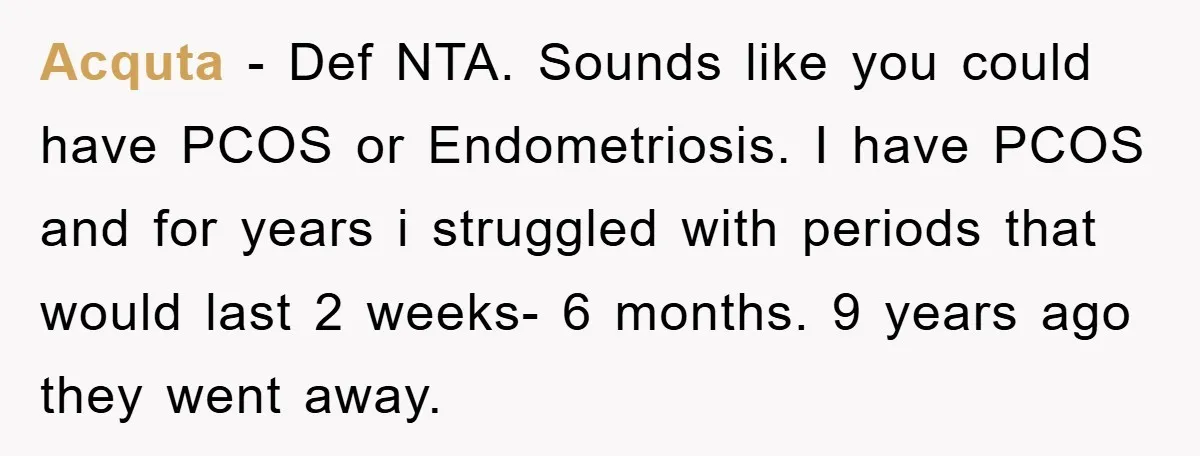 Acquta − Def NTA. Sounds like you could have PCOS or Endometriosis. I have PCOS and for years i struggled with periods that would last 2 weeks- 6 months. 9...