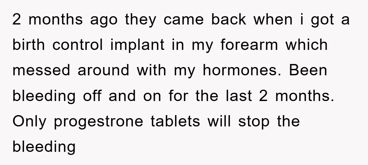 2 months ago they came back when i got a birth control implant in my forearm which messed around with my hormones. Been bleeding off and on for the last...