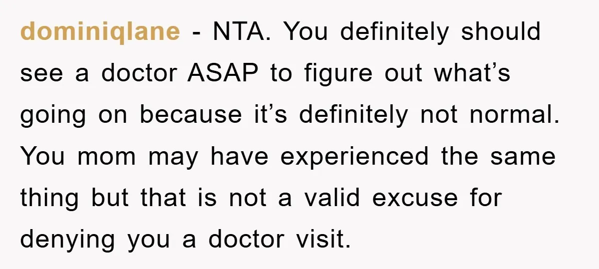 dominiqlane − NTA. You definitely should see a doctor ASAP to figure out what’s going on because it’s definitely not normal. You mom may have experienced the same thing but...