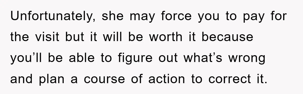 Unfortunately, she may force you to pay for the visit but it will be worth it because you’ll be able to figure out what’s wrong and plan a course of...