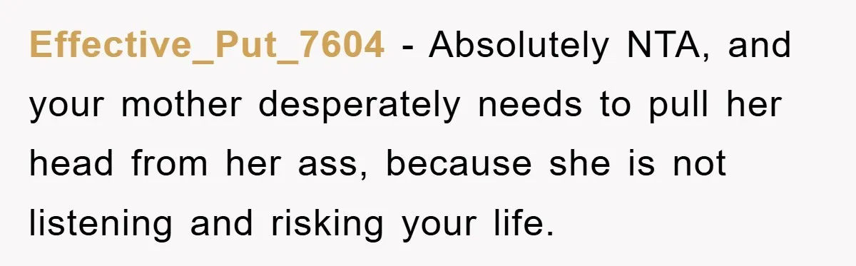 Effective_Put_7604 − Absolutely NTA, and your mother desperately needs to pull her head from her ass, because she is not listening and risking your life.