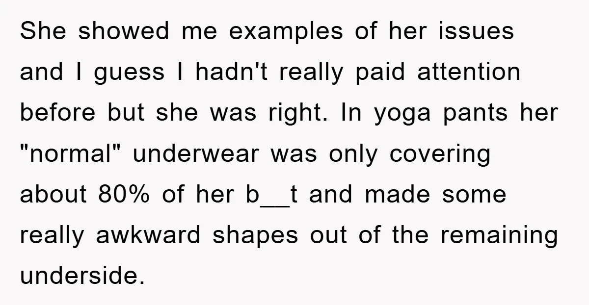 She showed me examples of her issues and I guess I hadn't really paid attention before but she was right. In yoga pants her "normal" underwear was only covering about...