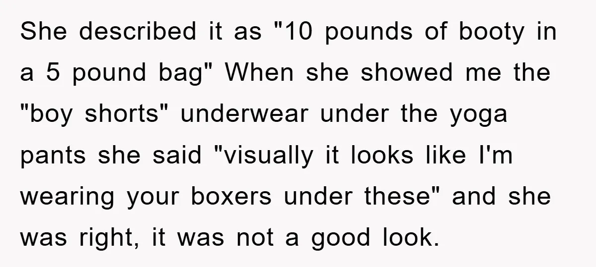 She described it as "10 pounds of booty in a 5 pound bag" When she showed me the "boy shorts" underwear under the yoga pants she said "visually it looks...