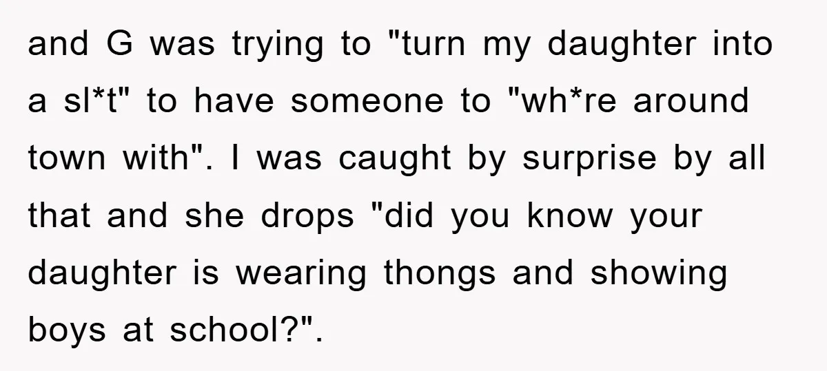 and G was trying to "turn my daughter into a sl*t" to have someone to "wh*re around town with". I was caught by surprise by all that and she drops...