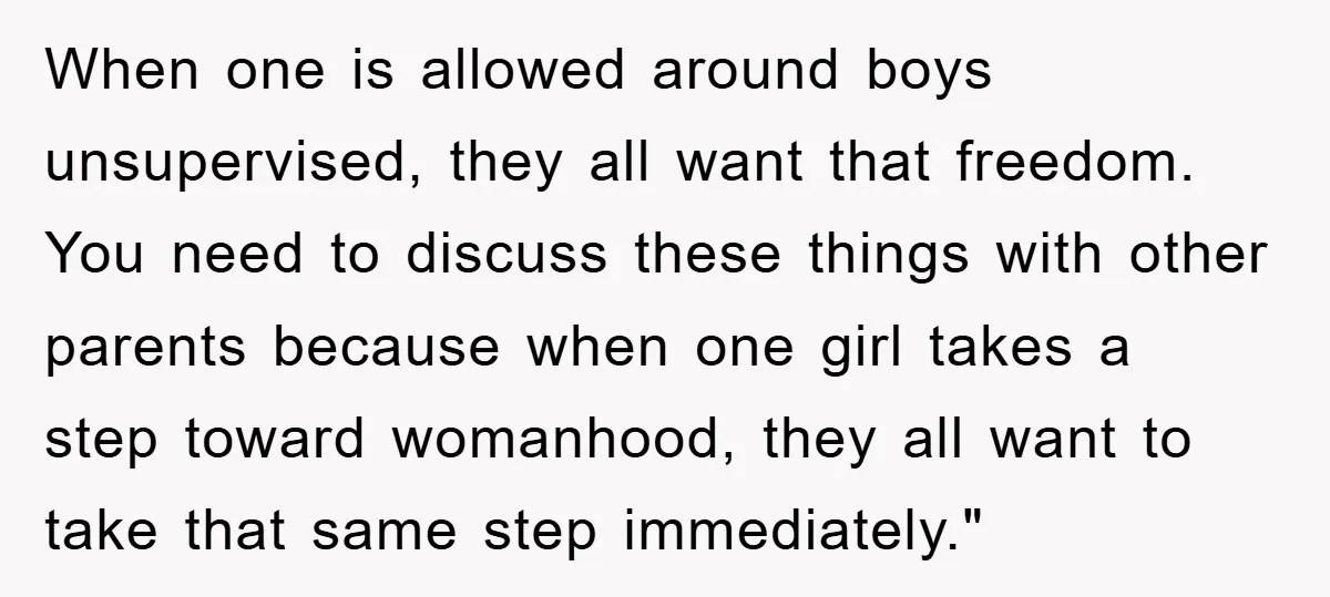 When one is allowed around boys unsupervised, they all want that freedom. You need to discuss these things with other parents because when one girl takes a step toward womanhood,...