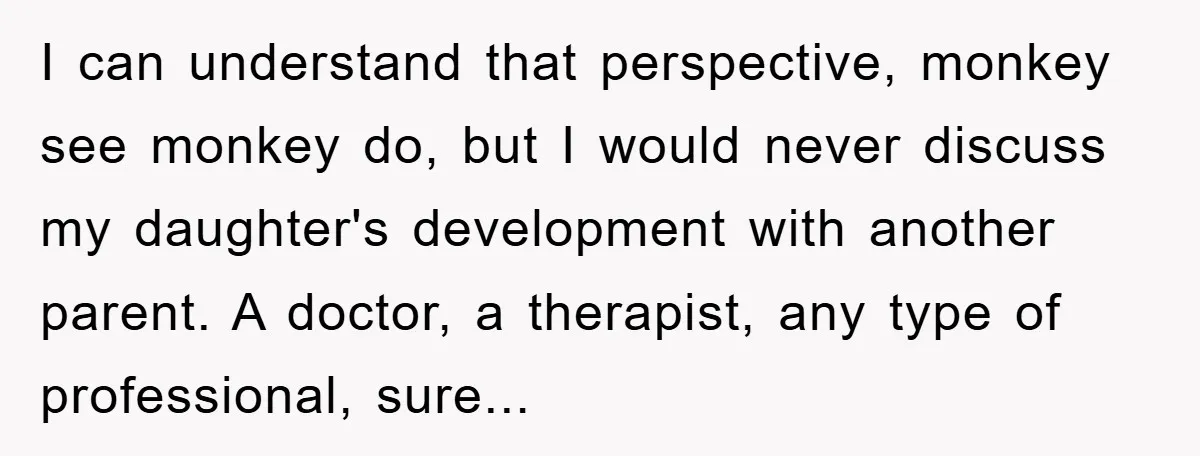 I can understand that perspective, monkey see monkey do, but I would never discuss my daughter's development with another parent. A doctor, a therapist, any type of professional, sure...