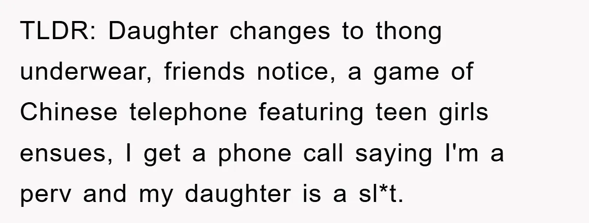 TLDR: Daughter changes to thong underwear, friends notice, a game of Chinese telephone featuring teen girls ensues, I get a phone call saying I'm a perv and my daughter is...
