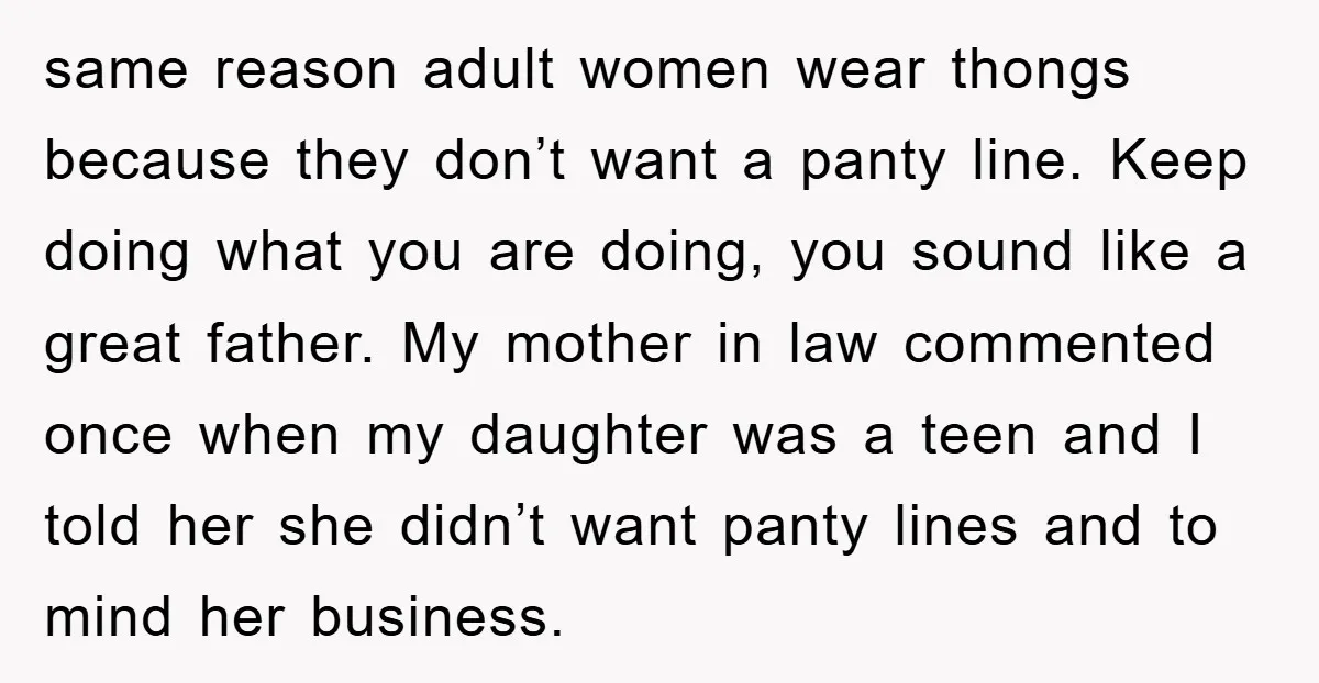 same reason adult women wear thongs because they don’t want a panty line. Keep doing what you are doing, you sound like a great father. My mother in law commented...