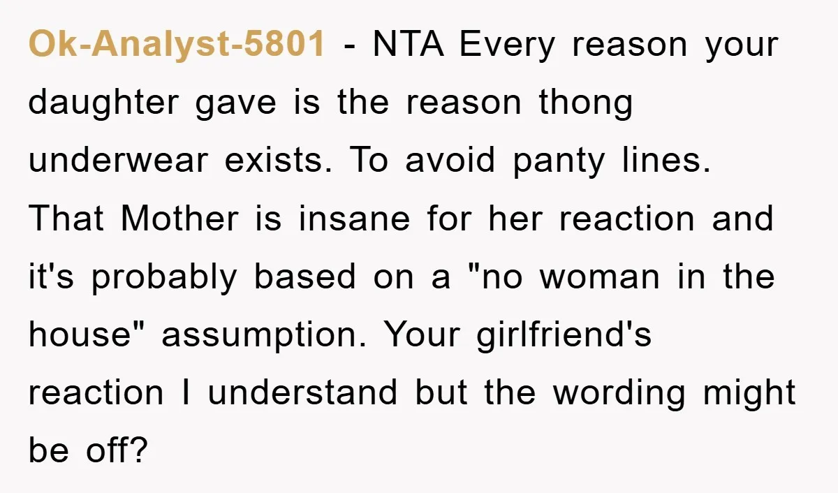 Ok-Analyst-5801 − NTA Every reason your daughter gave is the reason thong underwear exists. To avoid panty lines. That Mother is insane for her reaction and it's probably based on...