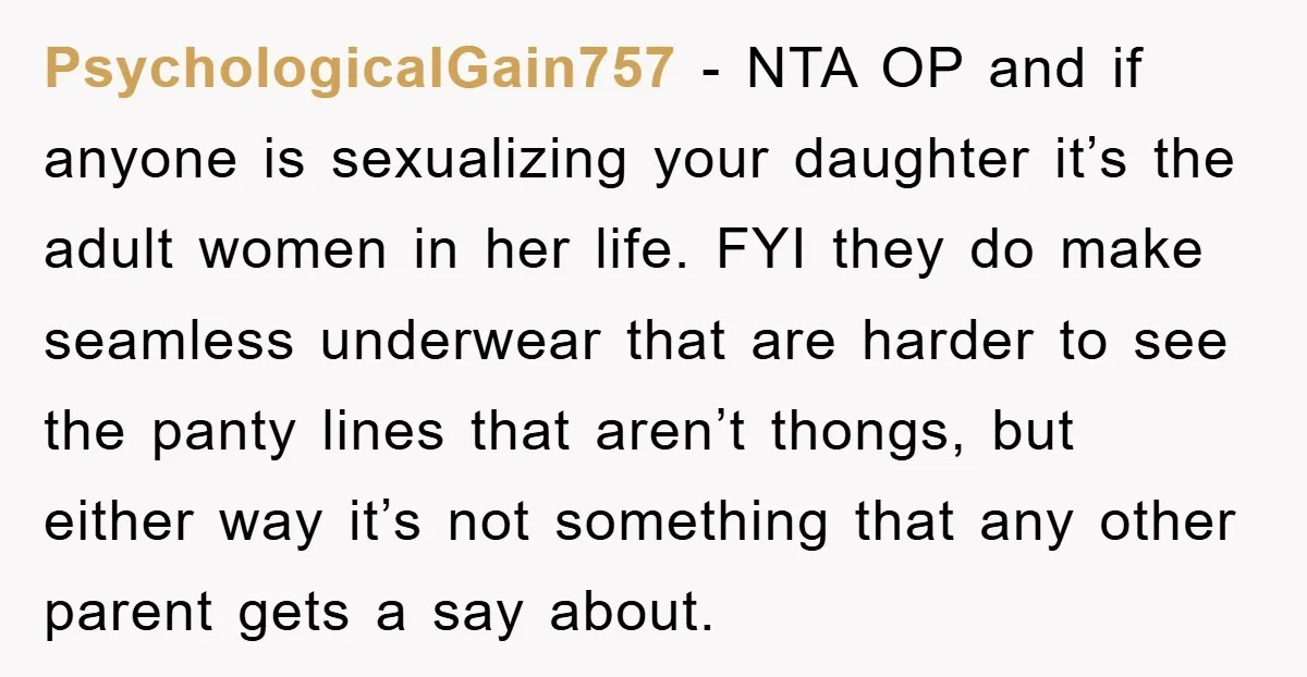 PsychologicalGain757 − NTA OP and if anyone is sexualizing your daughter it’s the adult women in her life. FYI they do make seamless underwear that are harder to see the...